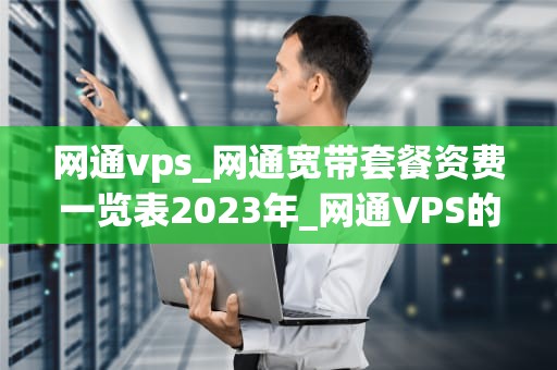 网通vps_网通宽带套餐资费一览表2023年_网通VPS的全面解析