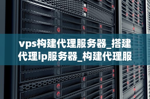 vps构建代理服务器_搭建代理ip服务器_构建代理服务器：使用VPS的详细指南
