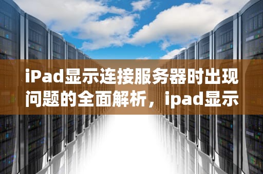 iPad显示连接服务器时出现问题的全面解析，ipad显示连接服务器时出现问题怎么办