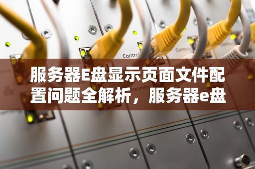 服务器E盘显示页面文件配置问题全解析，服务器e盘显示页面文件配置问题怎么回事