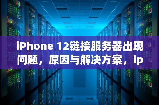 iPhone 12链接服务器出现问题，原因与解决方案，iphone 12链接服务器时出现问题