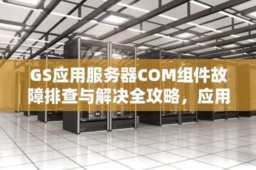 GS应用服务器COM组件故障排查与解决全攻略，应用服务器com+出问题