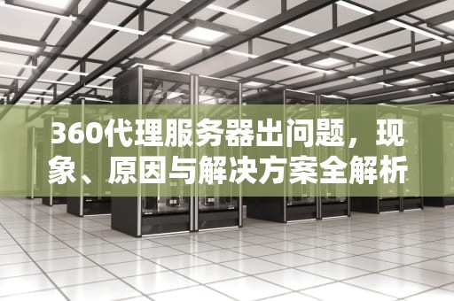 360代理服务器出问题，现象、原因与解决方案全解析，360代理服务器出问题怎么解决