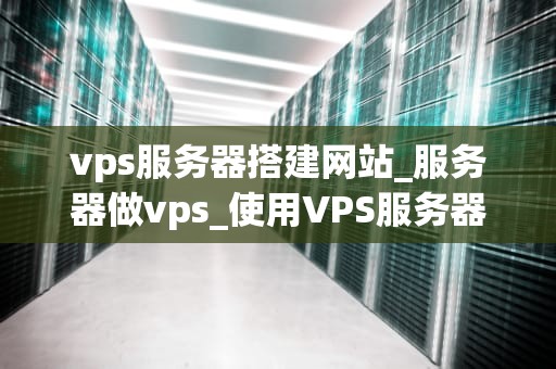 vps服务器搭建网站_服务器做vps_使用VPS服务器搭建网站的全面指南