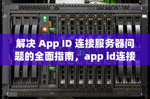 解决 App ID 连接服务器问题的全面指南，app id连接服务器出现问题怎么办