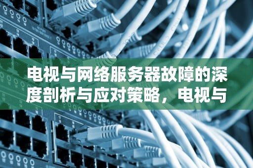 电视与网络服务器故障的深度剖析与应对策略，电视与网络服务器出问题怎么解决