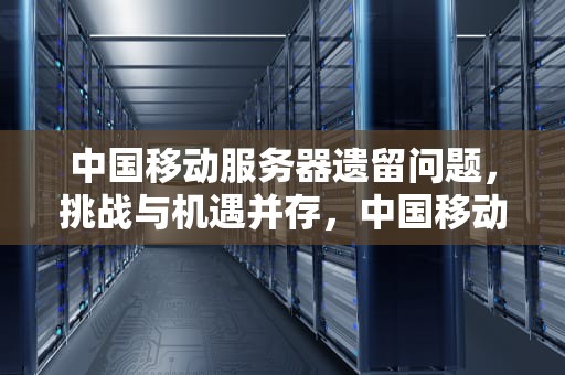 中国移动服务器遗留问题，挑战与机遇并存，中国移动服务器遗留问题怎么解决