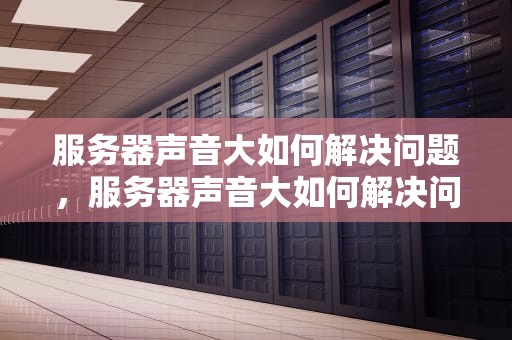 服务器声音大如何解决问题，服务器声音大如何解决问题视频