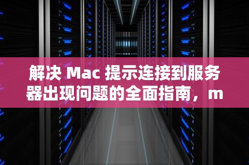 解决 Mac 提示连接到服务器出现问题的全面指南，mac提示连接到服务器出现问题怎么办