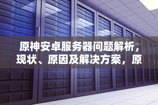 原神安卓服务器问题解析，现状、原因及解决方案，原神服务器有问题吗安卓手机
