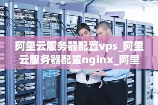 阿里云服务器配置vps_阿里云服务器配置nginx_阿里云服务器配置VPS的全面指南