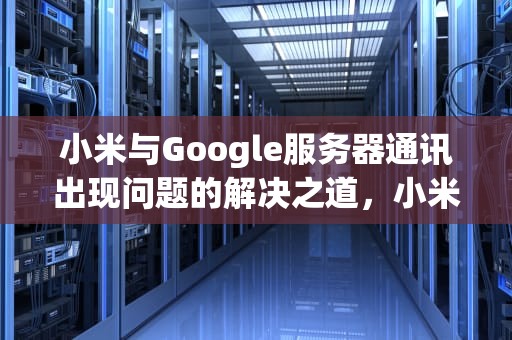 小米与Google服务器通讯出现问题的解决之道，小米与google服务器通讯出现问题怎么解决