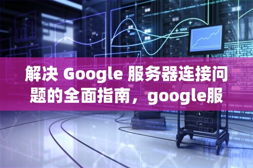 解决 Google 服务器连接问题的全面指南，google服务器建立连接时出现问题怎么办