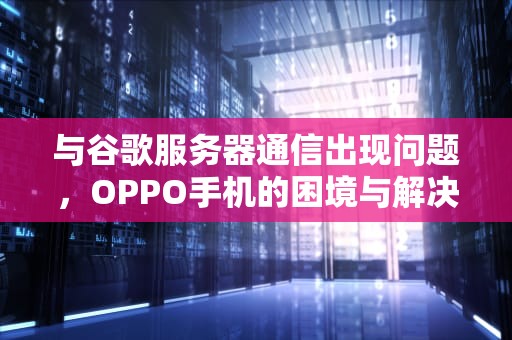 与谷歌服务器通信出现问题，OPPO手机的困境与解决之道，与谷歌服务器通信出现问题怎么解决小米