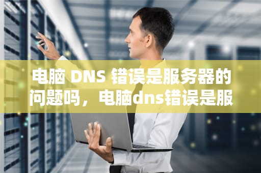 电脑 DNS 错误是服务器的问题吗，电脑dns错误是服务器的问题吗怎么解决