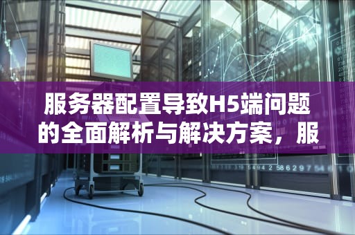 服务器配置导致H5端问题的全面解析与解决方案，服务器配置h5端有问题怎么解决