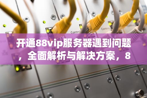 开通88vip服务器遇到问题，全面解析与解决方案，88vip无法开通