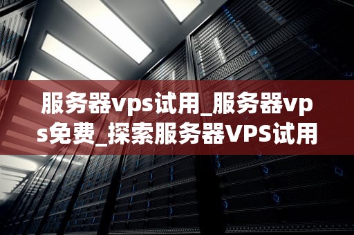 服务器vps试用_服务器vps免费_探索服务器VPS试用的无限可能