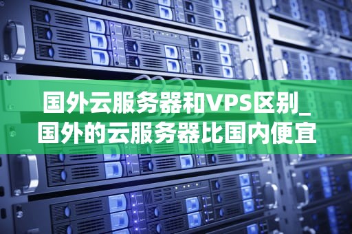 国外云服务器和VPS区别_国外的云服务器比国内便宜_国外云服务器和VPS的区别