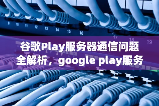 谷歌Play服务器通信问题全解析，google play服务器通信出现问题