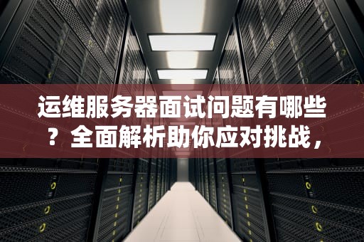 运维服务器面试问题有哪些？全面解析助你应对挑战，运维服务器面试问题有哪些呢