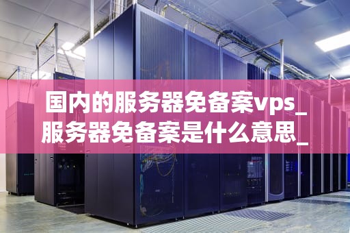 国内的服务器免备案vps_服务器免备案是什么意思_国内服务器免备案VPS的全面解析