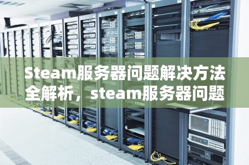 Steam服务器问题解决方法全解析，steam服务器问题解决方法有哪些