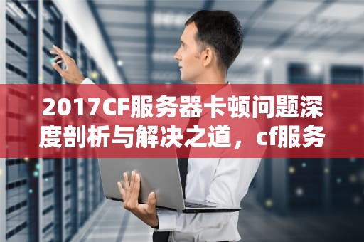 2017CF服务器卡顿问题深度剖析与解决之道，cf服务器卡顿解决不了了吗