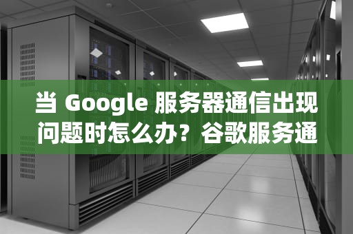 当 Google 服务器通信出现问题时怎么办？谷歌服务通信出现问题