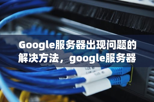 Google服务器出现问题的解决方法，google服务器出现问题怎么办解决