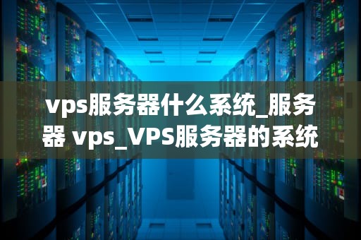 vps服务器什么系统_服务器 vps_VPS服务器的系统选择与优化