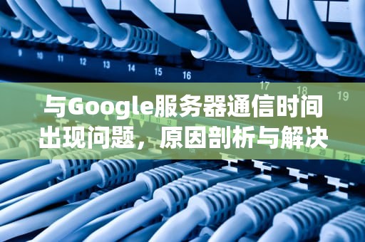 与Google服务器通信时间出现问题，原因剖析与解决之道，与google服务器通信出现问题解决方法
