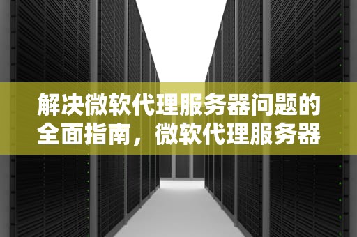 解决微软代理服务器问题的全面指南，微软代理服务器有问题怎么解决啊