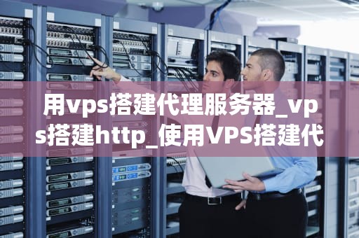 用vps搭建代理服务器_vps搭建http_使用VPS搭建代理服务器的全面指南