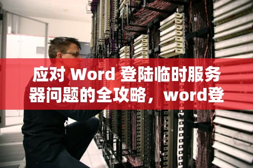 应对 Word 登陆临时服务器问题的全攻略，word登陆遇到临时服务器问题怎么解决