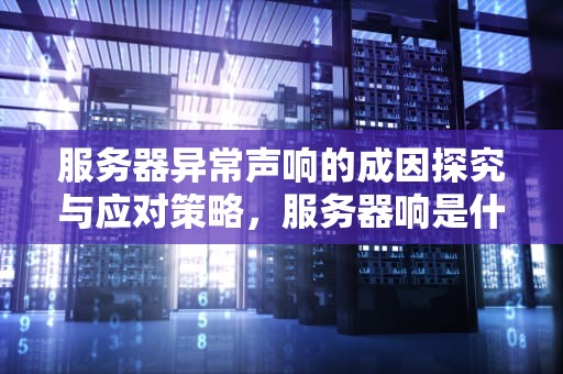 服务器异常声响的成因探究与应对策略，服务器响是什么问题引起的呢