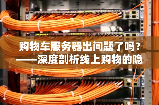 购物车服务器出问题了吗？——深度剖析线上购物的隐形瓶颈，购物车服务器出问题了吗怎么办