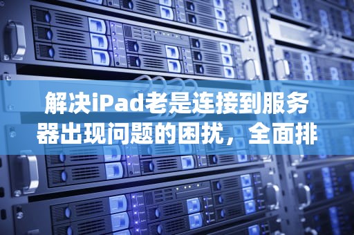 解决iPad老是连接到服务器出现问题的困扰，全面排查与应对策略，ipad老是连接到服务器出现问题怎么办