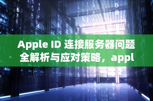 Apple ID 连接服务器问题全解析与应对策略，apple id建议 连接服务器时出现问题