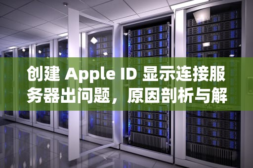 创建 Apple ID 显示连接服务器出问题，原因剖析与解决之道，创建苹果id显示连接服务器时出现问题