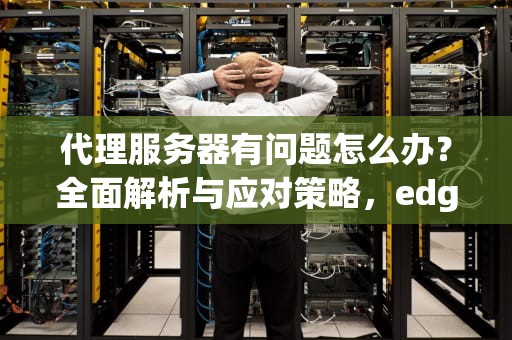 代理服务器有问题怎么办？全面解析与应对策略，edge浏览器代理服务器有问题怎么办