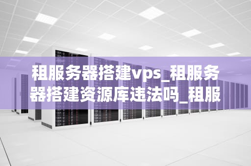 租服务器搭建vps_租服务器搭建资源库违法吗_租服务器搭建VPS的全面指南