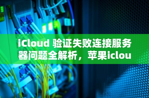 iCloud 验证失败连接服务器问题全解析，苹果icloud验证失败连接服务器出现问题
