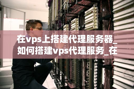 在vps上搭建代理服务器_如何搭建vps代理服务_在VPS上搭建代理服务器的详细指南