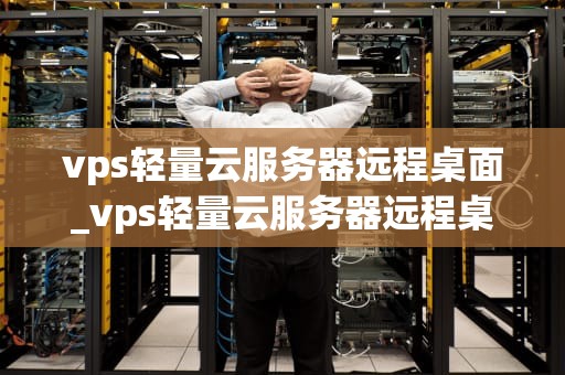 vps轻量云服务器远程桌面_vps轻量云服务器远程桌面连接不上_VPS轻量云服务器远程桌面的全面解析