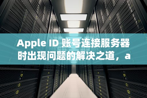 Apple ID 账号连接服务器时出现问题的解决之道，appleid 连接服务器出现问题
