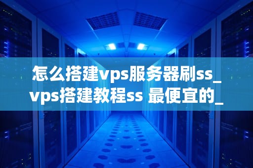 怎么搭建vps服务器刷ss_vps搭建教程ss 最便宜的_搭建VPS服务器刷SS的详细指南