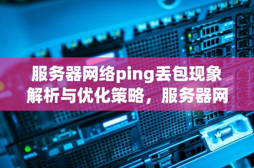 服务器网络ping丢包现象解析与优化策略，服务器网络ping丢包什么问题啊