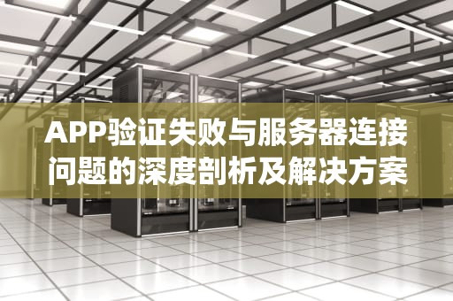 APP验证失败与服务器连接问题的深度剖析及解决方案，app验证失败连接服务器出现问题怎么办