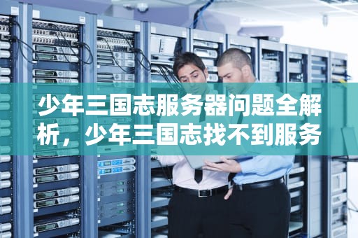 少年三国志服务器问题全解析，少年三国志找不到服务器